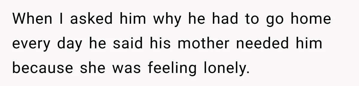 When I asked him why he had to go home every day he said his mother needed him because she was feeling lonely.