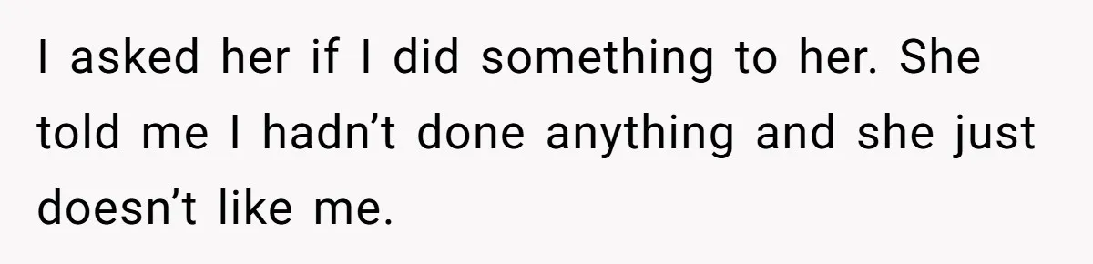 I asked her if I did something to her. She told me I hadn’t done anything and she just doesn’t like me.