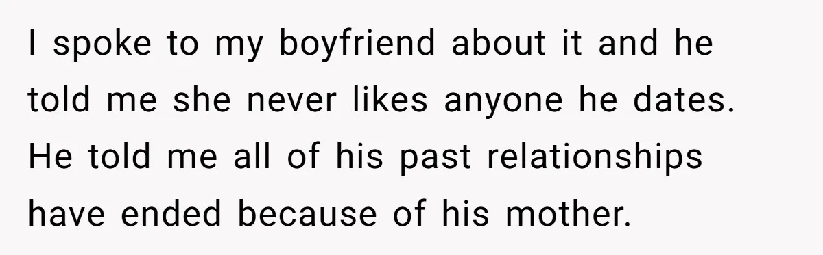 I spoke to my boyfriend about it and he told me she never likes anyone he dates. He told me all of his past relationships have ended because of his...