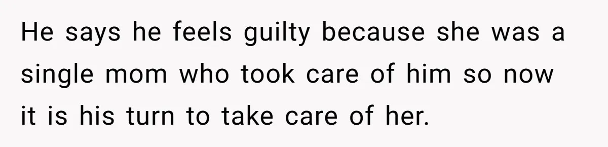 He says he feels guilty because she was a single mom who took care of him so now it is his turn to take care of her.