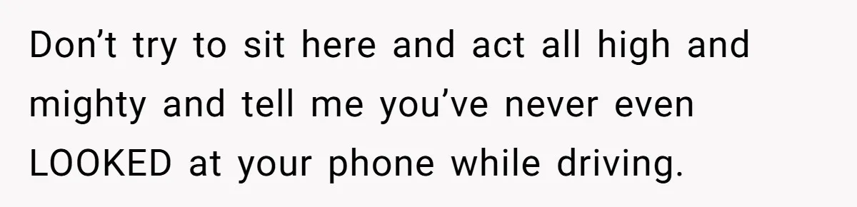 Don’t try to sit here and act all high and mighty and tell me you’ve never even LOOKED at your phone while driving.