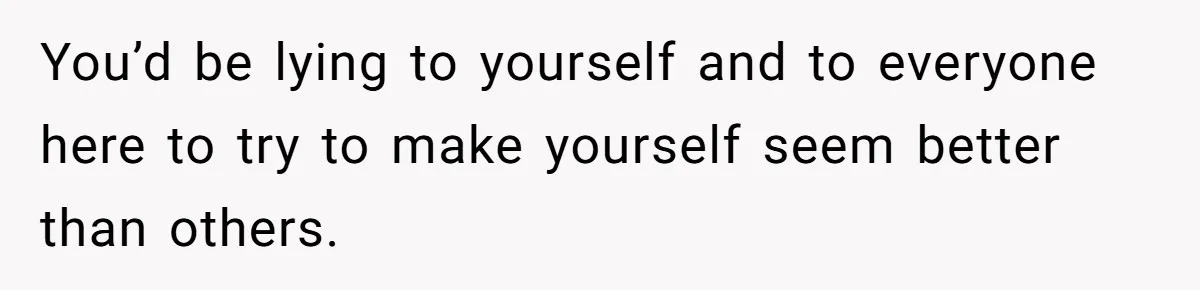 You’d be lying to yourself and to everyone here to try to make yourself seem better than others.