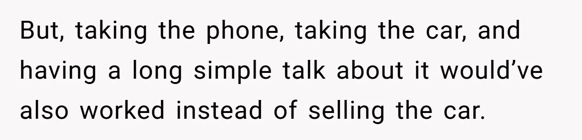 But, taking the phone, taking the car, and having a long simple talk about it would’ve also worked instead of selling the car.
