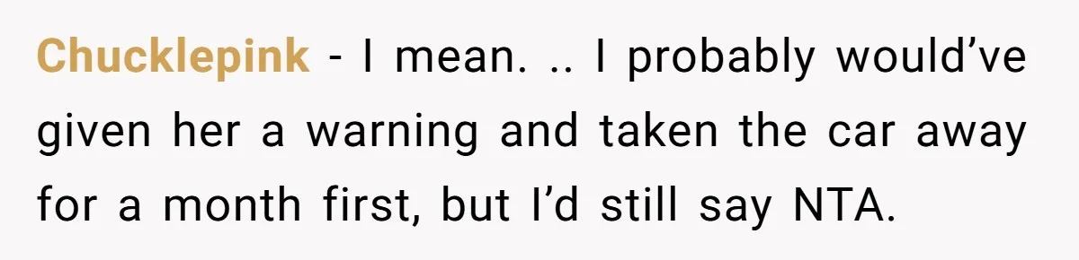 Chucklepink − I mean. .. I probably would’ve given her a warning and taken the car away for a month first, but I’d still say NTA.