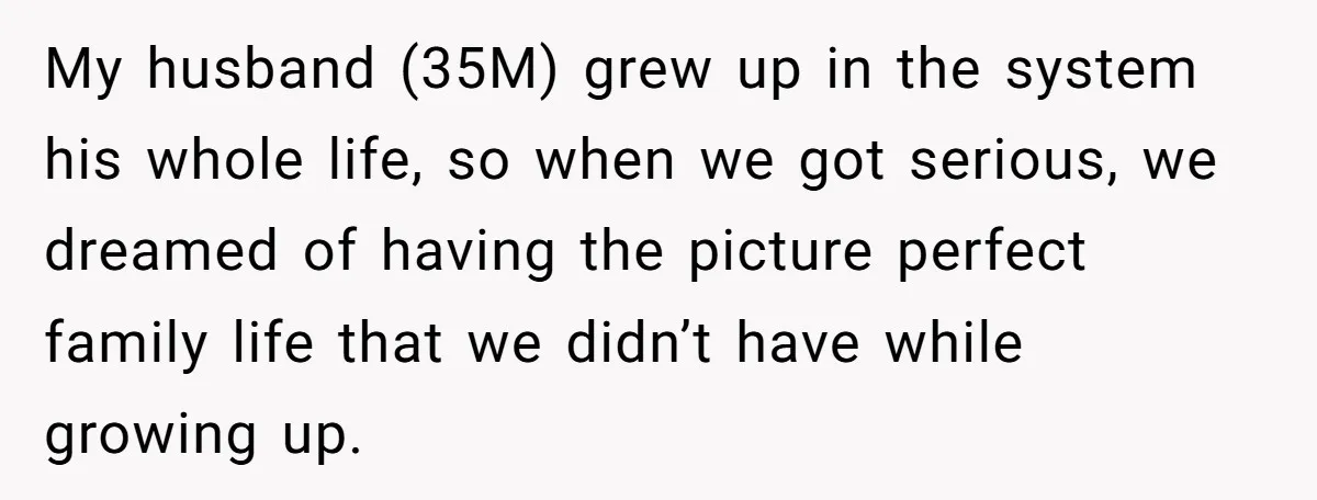 My husband (35M) grew up in the system his whole life, so when we got serious, we dreamed of having the picture perfect family life that we didn’t have while...
