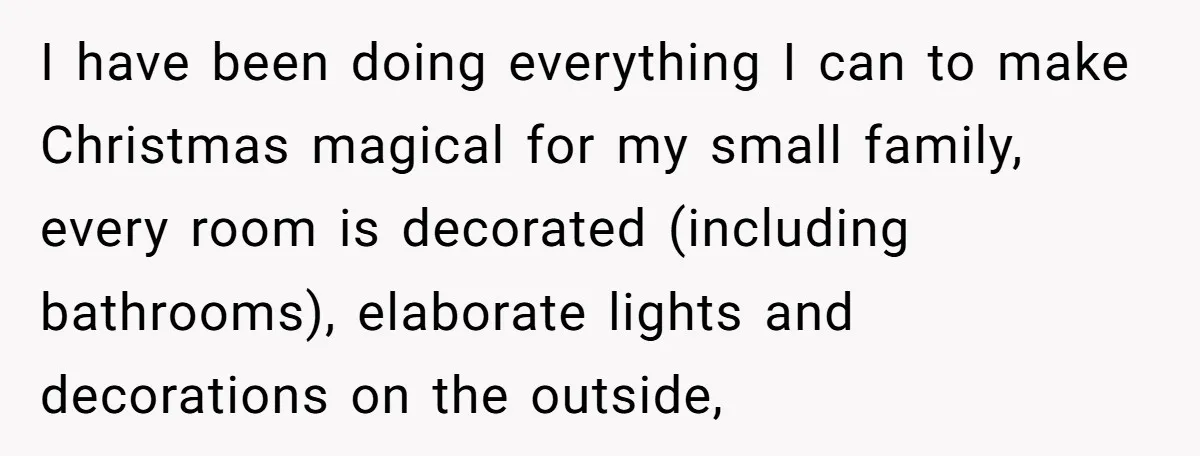 I have been doing everything I can to make Christmas magical for my small family, every room is decorated (including bathrooms), elaborate lights and decorations on the outside,