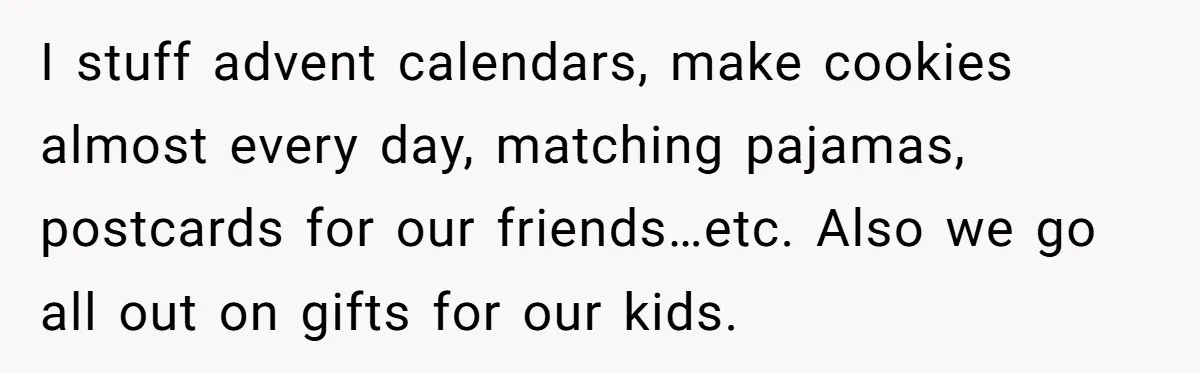 I stuff advent calendars, make cookies almost every day, matching pajamas, postcards for our friends…etc. Also we go all out on gifts for our kids.