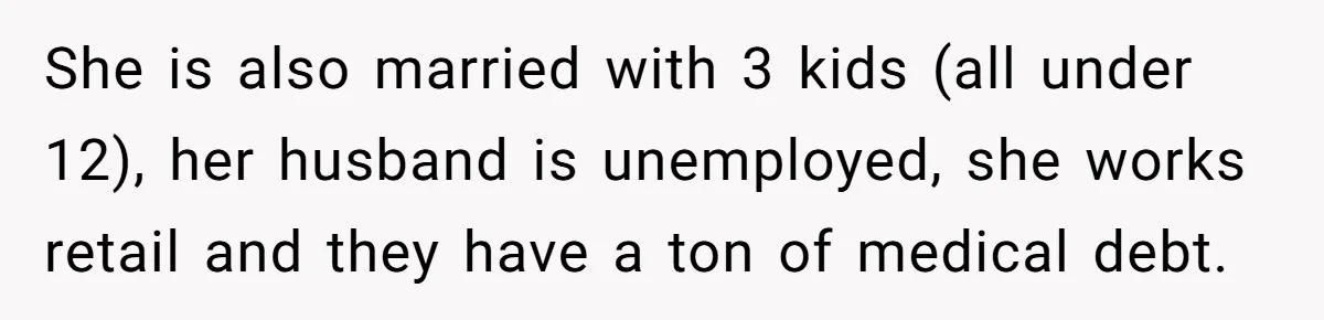 She is also married with 3 kids (all under 12), her husband is unemployed, she works retail and they have a ton of medical debt.