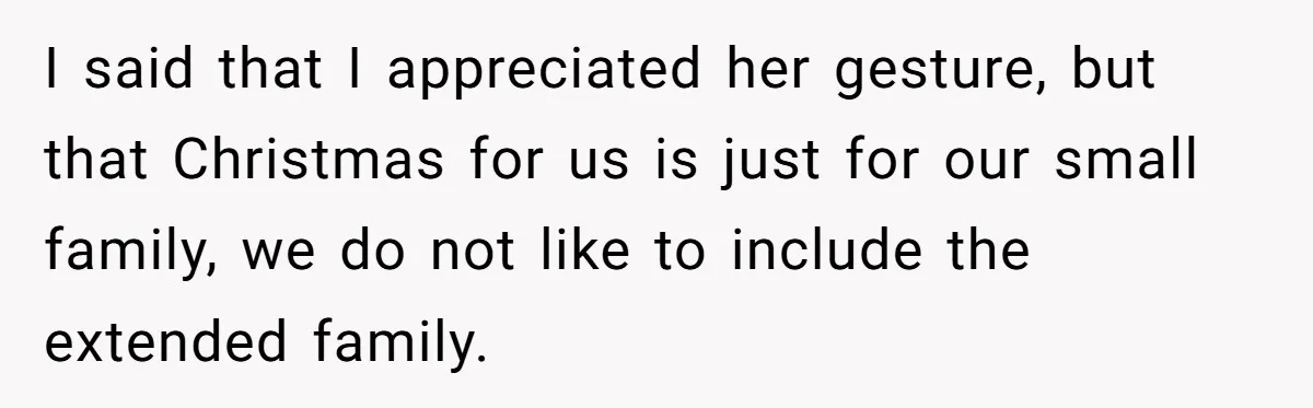 I said that I appreciated her gesture, but that Christmas for us is just for our small family, we do not like to include the extended family.