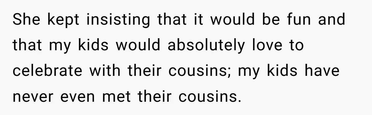 She kept insisting that it would be fun and that my kids would absolutely love to celebrate with their cousins; my kids have never even met their cousins.