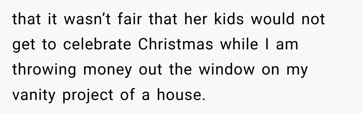 that it wasn’t fair that her kids would not get to celebrate Christmas while I am throwing money out the window on my vanity project of a house.
