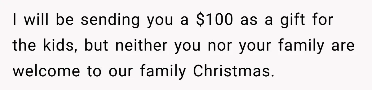 I will be sending you a $100 as a gift for the kids, but neither you nor your family are welcome to our family Christmas.