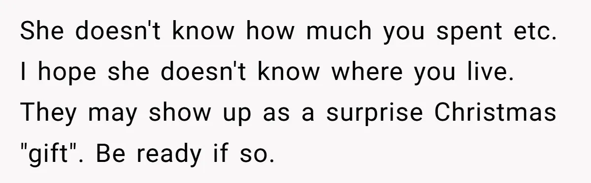 She doesn't know how much you spent etc. I hope she doesn't know where you live. They may show up as a surprise Christmas "gift". Be ready if so.