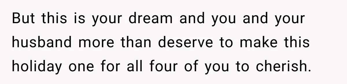 But this is your dream and you and your husband more than deserve to make this holiday one for all four of you to cherish.