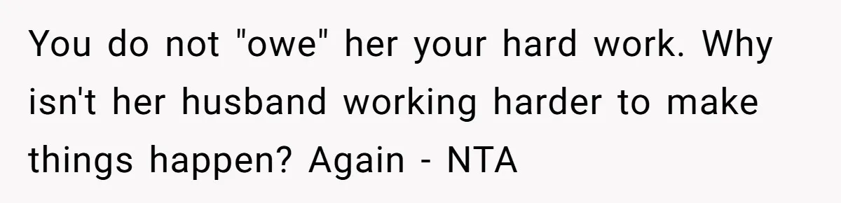 You do not "owe" her your hard work. Why isn't her husband working harder to make things happen? Again - NTA