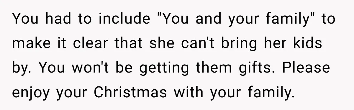 You had to include "You and your family" to make it clear that she can't bring her kids by. You won't be getting them gifts. Please enjoy your Christmas with...
