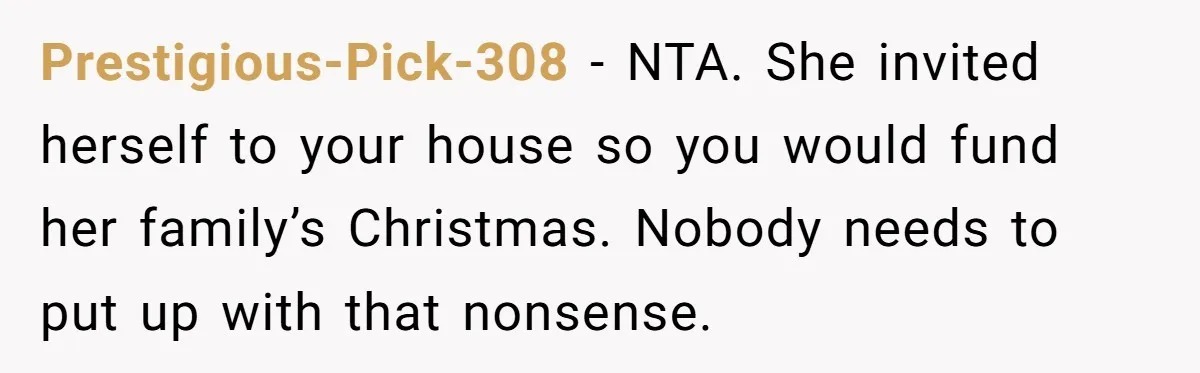 Prestigious-Pick-308 − NTA. She invited herself to your house so you would fund her family’s Christmas. Nobody needs to put up with that nonsense.