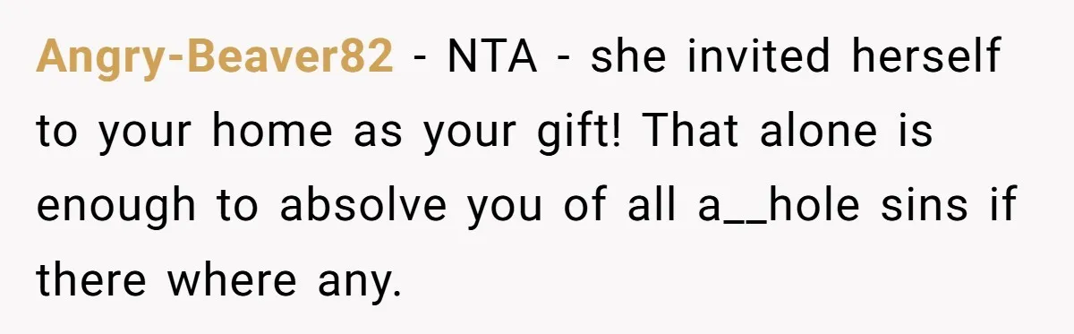 Angry-Beaver82 − NTA - she invited herself to your home as your gift! That alone is enough to absolve you of all a__hole sins if there where any.