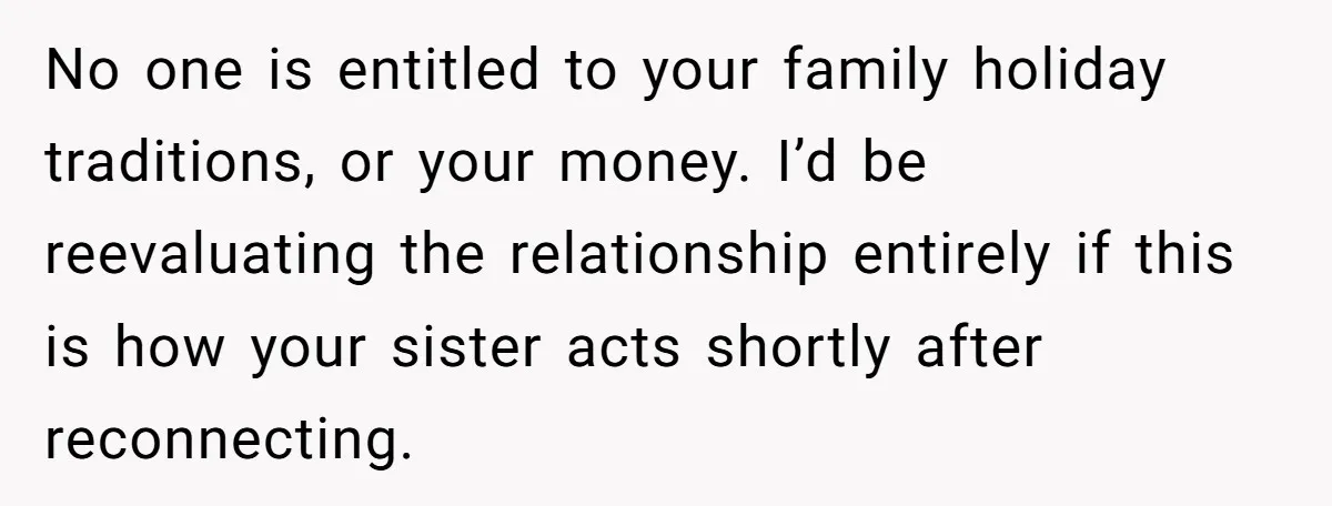 No one is entitled to your family holiday traditions, or your money. I’d be reevaluating the relationship entirely if this is how your sister acts shortly after reconnecting.