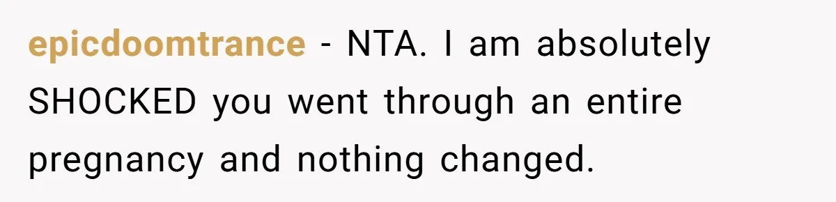 epicdoomtrance − NTA. I am absolutely SHOCKED you went through an entire pregnancy and nothing changed.