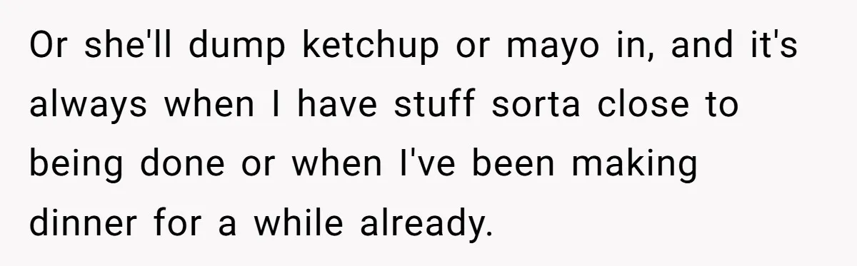 Or she'll dump ketchup or mayo in, and it's always when I have stuff sorta close to being done or when I've been making dinner for a while already.