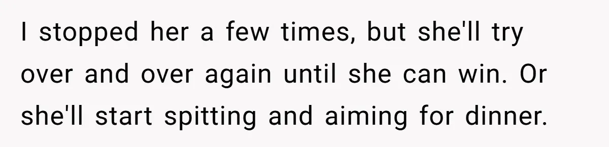 I stopped her a few times, but she'll try over and over again until she can win. Or she'll start spitting and aiming for dinner.