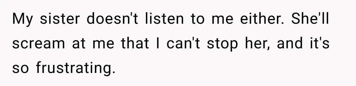 My sister doesn't listen to me either. She'll scream at me that I can't stop her, and it's so frustrating.