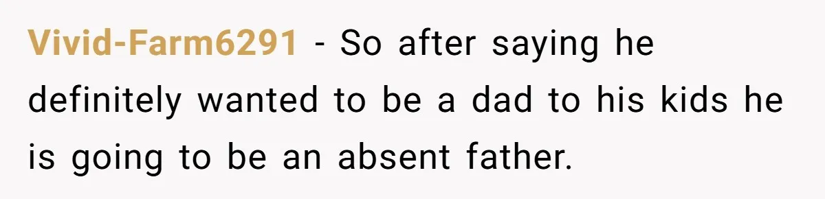 Vivid-Farm6291 − So after saying he definitely wanted to be a dad to his kids he is going to be an absent father.