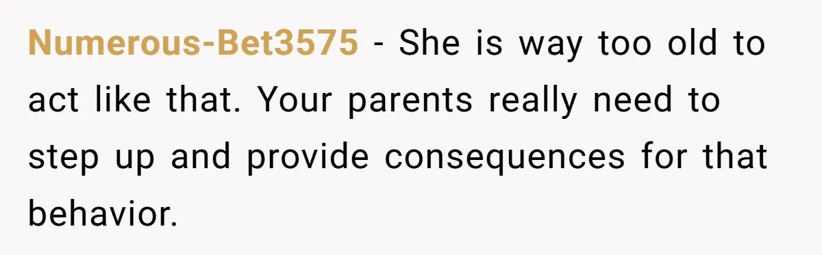 Numerous-Bet3575 − She is way too old to act like that. Your parents really need to step up and provide consequences for that behavior.