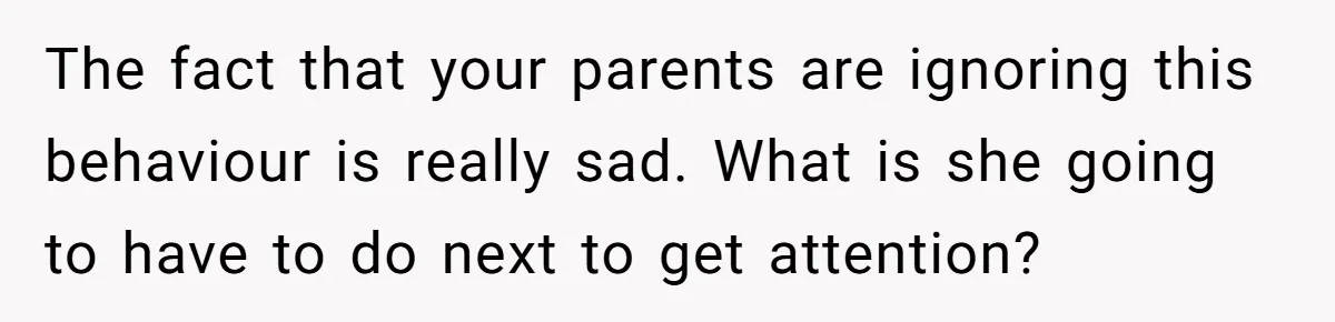 The fact that your parents are ignoring this behaviour is really sad. What is she going to have to do next to get attention?