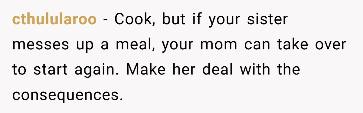 cthulularoo − Cook, but if your sister messes up a meal, your mom can take over to start again. Make her deal with the consequences.
