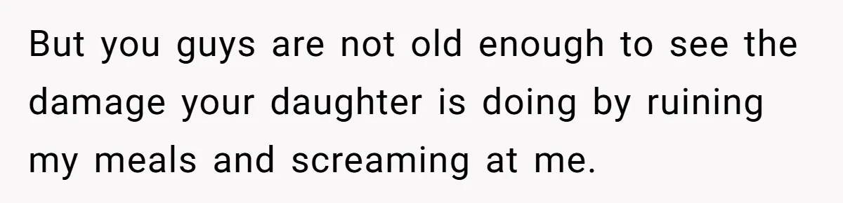 But you guys are not old enough to see the damage your daughter is doing by ruining my meals and screaming at me.