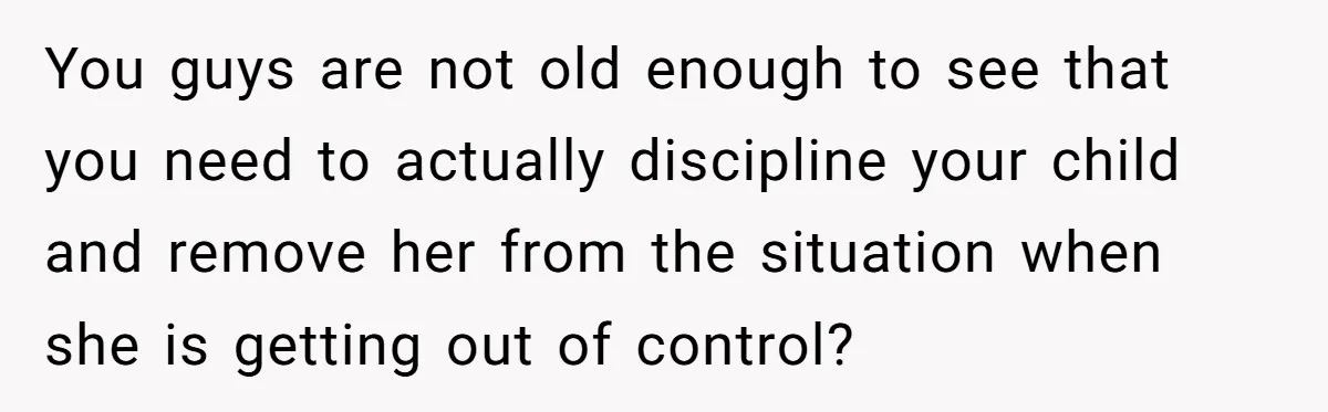 You guys are not old enough to see that you need to actually discipline your child and remove her from the situation when she is getting out of control?
