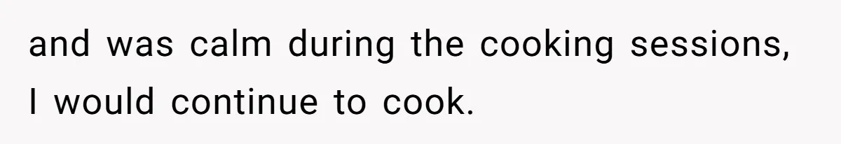 and was calm during the cooking sessions, I would continue to cook.