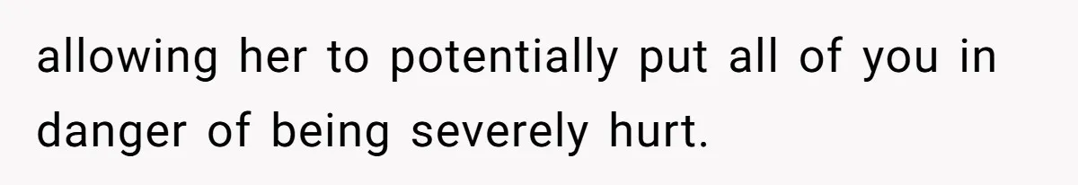 allowing her to potentially put all of you in danger of being severely hurt.