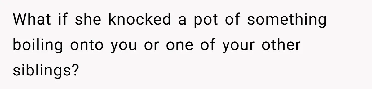 What if she knocked a pot of something boiling onto you or one of your other siblings?