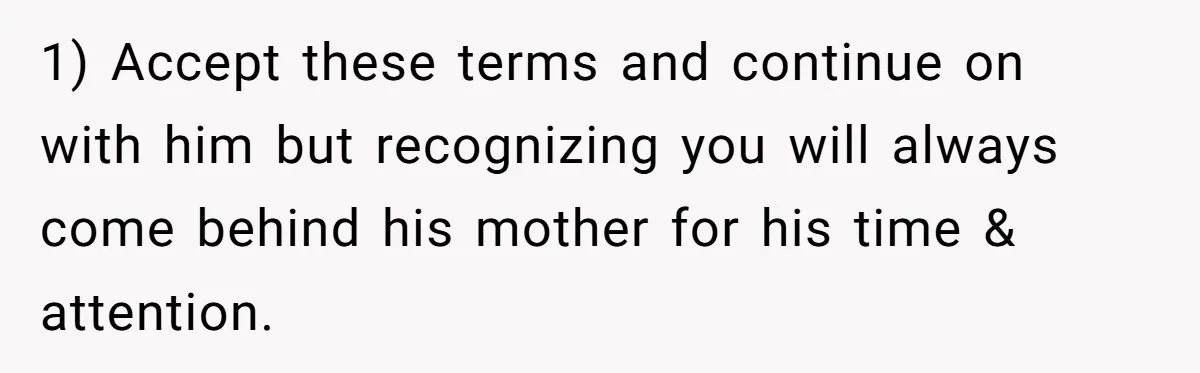 1) Accept these terms and continue on with him but recognizing you will always come behind his mother for his time & attention.