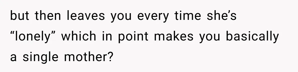 but then leaves you every time she’s “lonely” which in point makes you basically a single mother?