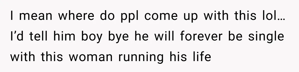 I mean where do ppl come up with this lol… I’d tell him boy bye he will forever be single with this woman running his life
