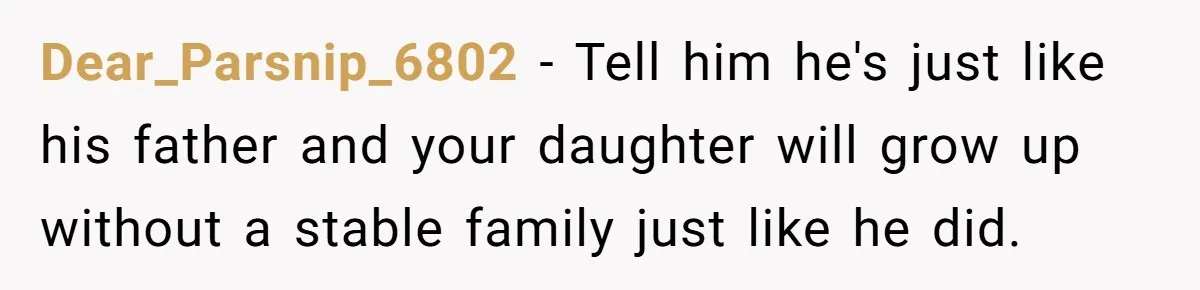 Dear_Parsnip_6802 − Tell him he's just like his father and your daughter will grow up without a stable family just like he did.