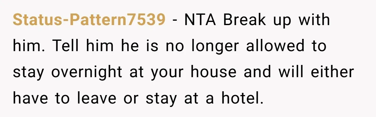 Status-Pattern7539 − NTA Break up with him. Tell him he is no longer allowed to stay overnight at your house and will either have to leave or stay at a...