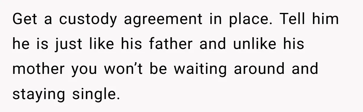 Get a custody agreement in place. Tell him he is just like his father and unlike his mother you won’t be waiting around and staying single.