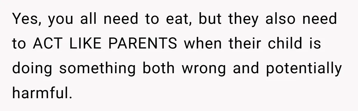 Yes, you all need to eat, but they also need to ACT LIKE PARENTS when their child is doing something both wrong and potentially harmful.
