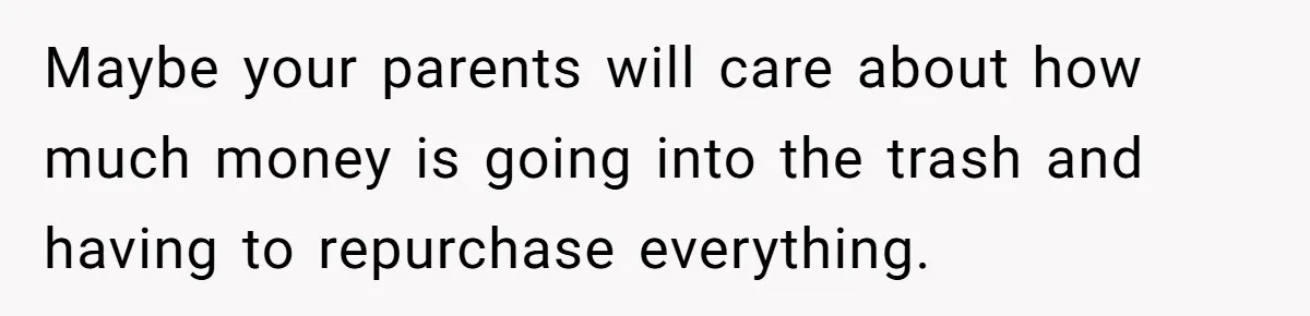 Maybe your parents will care about how much money is going into the trash and having to repurchase everything.