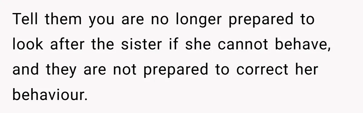 Tell them you are no longer prepared to look after the sister if she cannot behave, and they are not prepared to correct her behaviour.