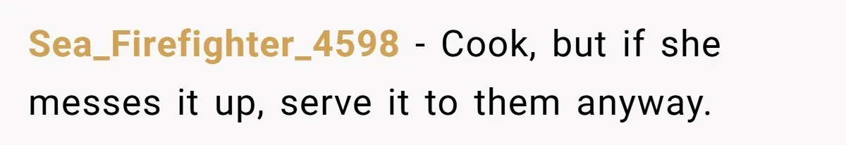 Sea_Firefighter_4598 − Cook, but if she messes it up, serve it to them anyway.
