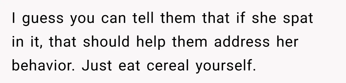 I guess you can tell them that if she spat in it, that should help them address her behavior. Just eat cereal yourself.