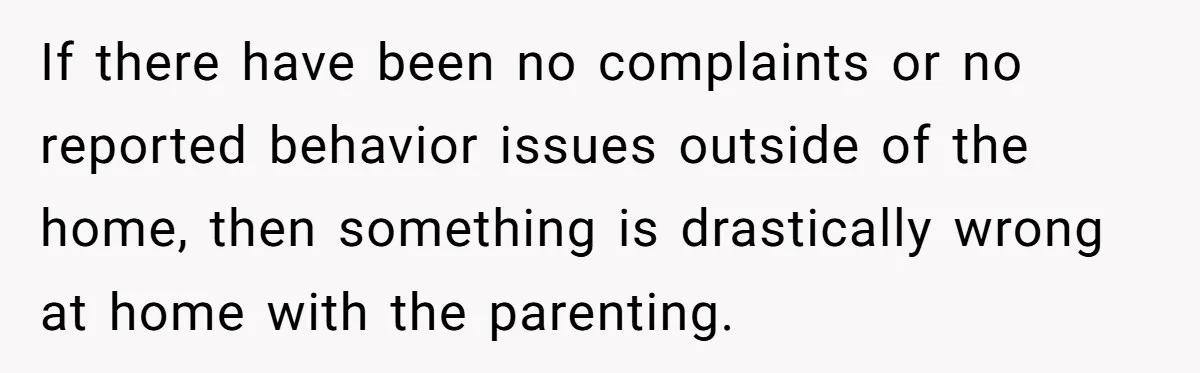 If there have been no complaints or no reported behavior issues outside of the home, then something is drastically wrong at home with the parenting.