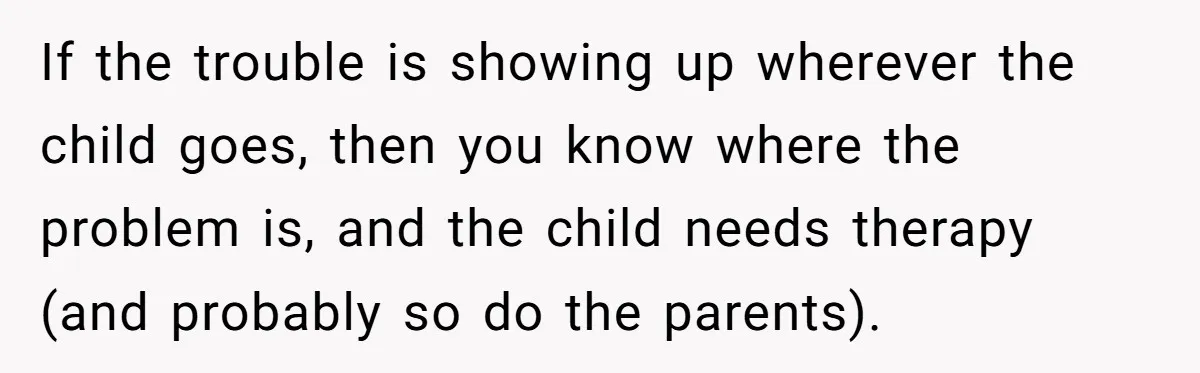 If the trouble is showing up wherever the child goes, then you know where the problem is, and the child needs therapy (and probably so do the parents).
