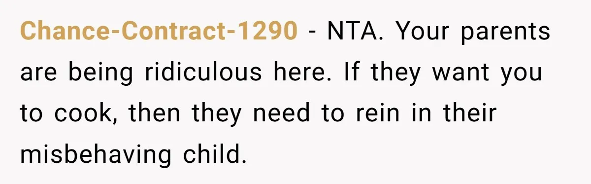 Chance-Contract-1290 − NTA. Your parents are being ridiculous here. If they want you to cook, then they need to rein in their misbehaving child.